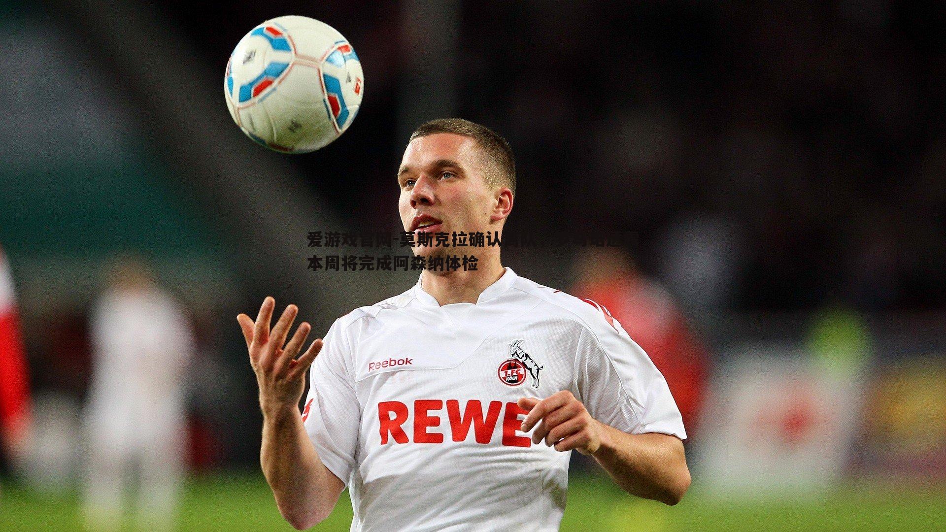 莫斯克拉确认离队，罗马诺透露本周将完成阿森纳体检